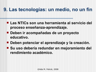 9. Las tecnologías: un medio ,  no un fin Las NTICs  son una herramienta  al servicio del proceso enseñanza-aprendizaje. Deben ir acompañadas de un proyecto educativo. Deben potenciar el aprendizaje y la creación. Su uso debe ría   redundar  en mejoramiento del rendimiento  académico. ©Ada M. Felicié, 2008 