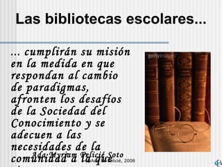 Las bibliotecas escolares... ...  cumplirán su misión en la medida en que respondan al cambio de paradigmas,  afronten los desafíos de la Sociedad del Conocimiento y se adecuen a las necesidades de la comunidad a la que sirven. Ada Myriam Felicié Soto ©Ada M. Felicié, 2008 