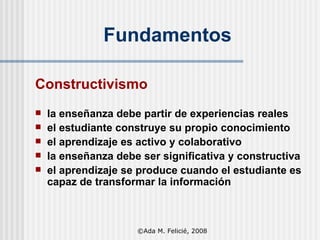 Fundamentos Constructivismo la enseñanza debe partir de experiencias reales  el estudiante construye su propio conocimiento el aprendizaje es activo y colaborativo l a enseñanza debe ser significativa y constructiva e l aprendizaje se produce cuando el estudiante es capaz de transformar la información ©Ada M. Felicié, 2008 