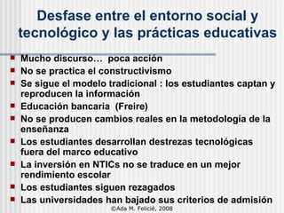 Desfase entre el entorno social y tecnológico y las prácticas educativas Mucho discurso…  poca acción No se practica el constructivismo Se sigue el modelo tradicional : los estudiantes captan y reproducen la información Educación bancaria  (Freire) No se producen cambios reales en la metodología de la enseñanza Los estudiantes desarrollan destrezas tecnológicas fuera del marco educativo La inversión en NTICs no se traduce en un mejor rendimiento escolar Los estudiantes siguen rezagados Las universidades han bajado sus criterios de admisión ©Ada M. Felicié, 2008 