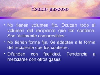 Estado gaseoso No tienen volumen fijo. Ocupan todo el volumen del recipiente que los contiene. Son fácilmente compresibles. No tienen forma fija. Se adaptan a la forma del recipiente que los contiene. Difunden con facilidad. Tendencia a mezclarse con otros gases 