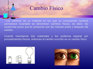 Cambio Físico Los cambios de un material en los que su composición química permanece invariable se denominan cambios físicos, es decir, las sustancias puras que la componen son las mismas antes y después del cambio. Cuando mezclamos dos materiales y los podemos separar por procedimientos físicos, entonces el cambio ocurrido es un cambio físico. 