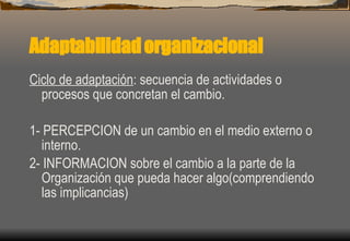 Adaptabilidad organizacional Ciclo de adaptación : secuencia de actividades o procesos que concretan el cambio. 1- PERCEPCION de un cambio en el medio externo o interno. 2- INFORMACION sobre el cambio a la parte de la Organización que pueda hacer algo(comprendiendo las implicancias) 