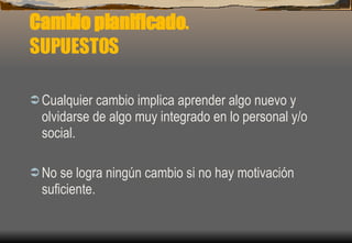 Cambio planificado . SUPUESTOS Cualquier cambio implica aprender algo nuevo y olvidarse de algo muy integrado en lo personal y/o social. No se logra ningún cambio si no hay motivación suficiente. 