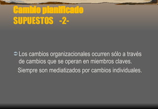 Cambio planificado SUPUESTOS  -2- Los cambios organizacionales ocurren sólo a través de cambios que se operan en miembros claves. Siempre son mediatizados por cambios individuales. 