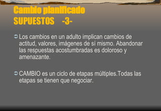 Cambio planificado SUPUESTOS  -3- Los cambios en un adulto implican cambios de actitud, valores, imágenes de sí mismo. Abandonar las respuestas acostumbradas es doloroso y amenazante. CAMBIO es un ciclo de etapas múltiples.Todas las etapas se tienen que negociar. 