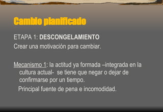 Cambio planificado ETAPA 1:  DESCONGELAMIENTO Crear una motivación para cambiar. Mecanismo 1 : la actitud ya formada –integrada en la cultura actual-  se tiene que negar o dejar de confirmarse por un tiempo. Principal fuente de pena e incomodidad. 