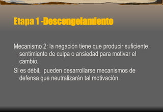 Etapa 1 - Descongelamiento Mecanismo 2 : la negación tiene que producir suficiente sentimiento de culpa o ansiedad para motivar el cambio. Si es débil,  pueden desarrollarse mecanismos de defensa que neutralizarán tal motivación.  