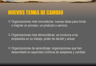 NUEVOS TEMAS DE CAMBIO Organizaciones más innovadoras: nuevas ideas para iniciar o mejorar un proceso, un producto o servicio.  Organizaciones más democráticas: se involucra a los empleados en su trabajo, poder de decidir y actuar Organizaciones de aprendizaje: organizaciones que han desarrollado la capacidad continua de adaptarse y cambiar. 
