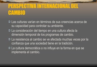PERSPECTIVA INTERNACIONAL DEL CAMBIO Las culturas varían en términos de sus creencias acerca de su capacidad para controlar su ambiente. La consideración del tiempo en una cultura afecta la dimensión temporal de los programas de cambio. La resistencia al cambio se ve afectada muchas veces por la confianza que una sociedad tiene en la tradición. La cultura democrática o no influye en la forma en que se implementa el cambio. 