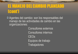 Agentes del cambio: son los responsables del manejo de las actividades de cambio en las organizaciones: Consultores externos Consultores internos CEOs Equipos de trabajo Trabajadores EL MANEJO DEL CAMBIO PLANEADO (cont’) 