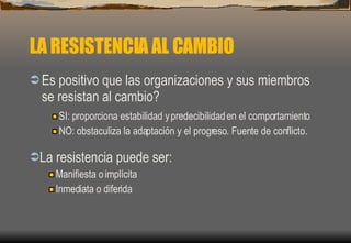 LA RESISTENCIA AL CAMBIO Es positivo que las organizaciones y sus miembros se resistan al cambio? SI: proporciona estabilidad y predecibilidad en el comportamiento NO: obstaculiza la adaptación y el progreso. Fuente de conflicto. La resistencia puede ser: Manifiesta o implícita Inmediata o diferida 