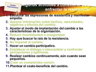 Algunas actitudes a considerar para enfrentar la resistencia: Escuchar las expresiones de resistencia y manifestar empatía. Generar información sobre hechos, necesidades, objetivos y efectos del cambio.  Ajustar el modo de implantación del cambio a las características de la organización.  Reducir incertidumbre e inseguridad.   Hay que buscar la raíz de la resistencia. No imponer el cambio.   Hacer un cambio participativo.  Establecer el diálogo e intercambiar y confrontar percepciones y opiniones.  Realizar cambios continuamente, aún cuando sean pequeños.  Crear un compromiso común.   Plantear el costo-beneficio del cambio.  