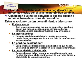 No Querer El cambio despierta sentimientos negativos en  las personas y éstas sencillamente no quieren cambiar .  Consideran que no les conviene o que las obligan a moverse fuera de su zona de comodidad.  Estas reacciones parten de sentimientos tales como: El desacuerdo : Con las premisas sobre los que se sustenta el cambio y basan sus juicios mentales muy cerrados o tienen dificultades para abandonar hábitos muy arraigados; La incertidumbre : Los efectos del nuevo sistema no son totalmente predecibles y esto genera temor por falta de confianza en sus resultados; La pérdida de identidad : Las personas edifican su identidad sobre lo que hacen. Los cambios ofenden y aparecen las actitudes defensivas; La necesidad de trabajar más : Se percibe que deben encararse simultáneamente dos frentes distintos: el de continuación de las viejas tareas y el de inicio de las nuevas rutinas. 