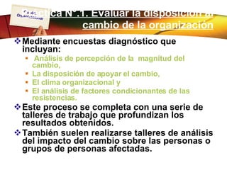 Práctica N°.1. Evaluar la disposición al cambio de la organización Mediante encuestas diagnóstico que incluyan: Análisis de percepción de la  magnitud del  cambio,  La disposición de apoyar el cambio,  El clima organizacional y  El análisis de factores condicionantes de las resistencias.  Este proceso se completa con una serie de talleres de trabajo que profundizan los resultados obtenidos.  También suelen realizarse talleres de análisis del impacto del cambio sobre las personas o grupos de personas afectadas. 