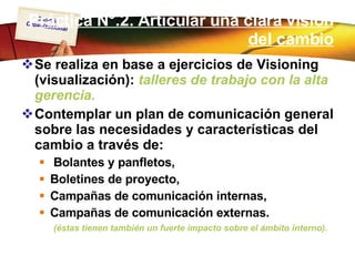 Práctica N°.2. Articular una clara visión del cambio Se realiza en base a ejercicios de Visioning (visualización):  talleres de trabajo con la alta gerencia.  Contemplar un plan de comunicación general sobre las necesidades y características del cambio a través de: Bolantes y panfletos,  Boletines de proyecto,  Campañas de comunicación internas, Campañas de comunicación externas. (éstas tienen también un fuerte impacto sobre el ámbito interno). 
