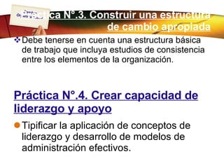 Práctica N°.3. Construir una estructura de cambio apropiada Debe tenerse en cuenta una estructura básica de trabajo que incluya estudios de consistencia entre los elementos de la organización. Práctica N°.4. Crear capacidad de liderazgo y apoyo Tipificar la aplicación de conceptos de liderazgo y desarrollo de modelos de administración efectivos. 