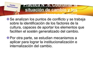 Práctica N°.6. Coordinar la situación de cambio y los valores culturales Se analizan los puntos de conflicto y se trabaja sobre la identificación de los factores de la cultura, capaces de aportar los elementos que faciliten el sostén generalizado del cambio.  Por otra parte, se estudian mecanismos a aplicar para lograr la institucionalización e internalización del cambio. 
