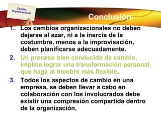 Conclusión: Los cambios organizacionales no deben dejarse al azar, ni a la inercia de la costumbre, menos a la improvisación, deben planificarse adecuadamente. Un proceso bien conducido de cambio, implica lograr una transformación personal, que haga al hombre más flexible . Todos los aspectos de cambio en una empresa, se deben llevar a cabo en colaboración con los involucrados debe existir una compresión compartida dentro de la organización. 