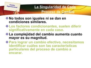 La Singularidad de Cada Proceso de Cambio   No todos son iguales ni se dan en condiciones similares.   Los factores condicionantes, suelen diferir significativamente en cada caso.   La complejidad del cambio aumenta cuanto mayor es su magnitud. Para lograr un cambio efectivo, necesitamos identificar cuáles son las características particulares del proceso de cambio a encarar.   