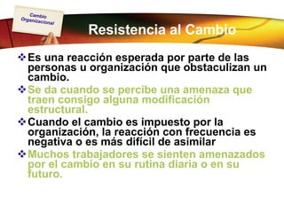 Resistencia al Cambio Es una reacción esperada por parte de las personas u organización que obstaculizan un cambio. Se da cuando se percibe una amenaza que traen consigo alguna modificación estructural. Cuando el cambio es impuesto por la organización, la reacción con frecuencia es negativa o es más difícil de asimilar Muchos trabajadores se sienten amenazados por el cambio en su rutina diaria o en su futuro.   