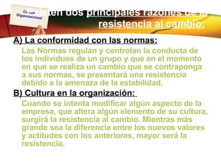 Existen dos  principales razones de la resistencia al cambio:   A) La conformidad con las normas: Las Normas regulan y controlan la conducta de los individuos de un grupo y que en el momento en que se realiza un cambio que se contraponga a sus normas, se presentará una resistencia debido a la amenaza de la estabilidad.  B) Cultura en la organización:   Cuando se intenta modificar algún aspecto de la empresa, que altera algún elemento de su cultura, surgirá la resistencia al cambio. Mientras más grande sea la diferencia entre los nuevos valores y actitudes con los anteriores, mayor será la resistencia.   