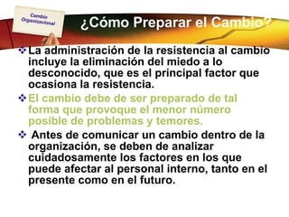 ¿Cómo Preparar el Cambio? La administración de la resistencia al cambio incluye la eliminación del miedo a lo desconocido, que es el principal factor que ocasiona la resistencia.  El cambio debe de ser preparado de tal forma que provoque el menor número posible de problemas y temores. Antes de comunicar un cambio dentro de la organización, se deben de analizar cuidadosamente los factores en los que puede afectar al personal interno, tanto en el presente como en el futuro.  
