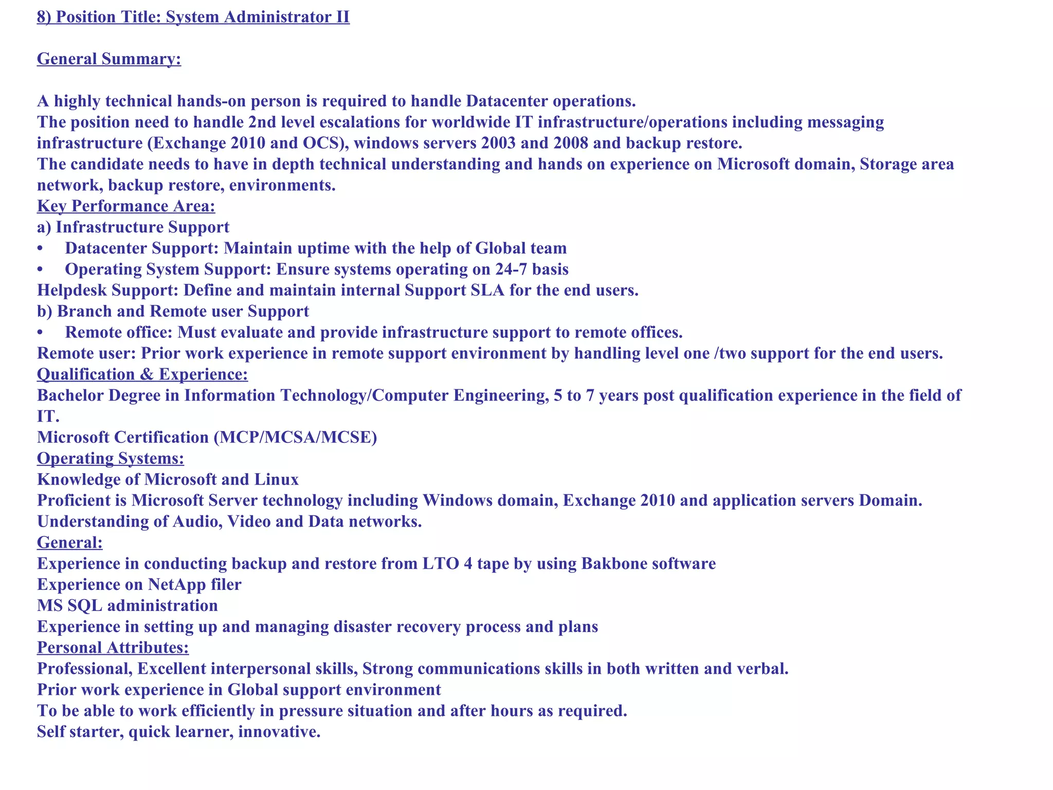 8) Position Title: System Administrator II

General Summary:

A highly technical hands-on person is required to handle Datacenter operations.
The position need to handle 2nd level escalations for worldwide IT infrastructure/operations including messaging
infrastructure (Exchange 2010 and OCS), windows servers 2003 and 2008 and backup restore.
The candidate needs to have in depth technical understanding and hands on experience on Microsoft domain, Storage area
network, backup restore, environments.
Key Performance Area:
a) Infrastructure Support
• Datacenter Support: Maintain uptime with the help of Global team
• Operating System Support: Ensure systems operating on 24-7 basis
Helpdesk Support: Define and maintain internal Support SLA for the end users.
b) Branch and Remote user Support
• Remote office: Must evaluate and provide infrastructure support to remote offices.
Remote user: Prior work experience in remote support environment by handling level one /two support for the end users.
Qualification & Experience:
Bachelor Degree in Information Technology/Computer Engineering, 5 to 7 years post qualification experience in the field of
IT.
Microsoft Certification (MCP/MCSA/MCSE)
Operating Systems:
Knowledge of Microsoft and Linux
Proficient is Microsoft Server technology including Windows domain, Exchange 2010 and application servers Domain.
Understanding of Audio, Video and Data networks.
General:
Experience in conducting backup and restore from LTO 4 tape by using Bakbone software
Experience on NetApp filer
MS SQL administration
Experience in setting up and managing disaster recovery process and plans
Personal Attributes:
Professional, Excellent interpersonal skills, Strong communications skills in both written and verbal.
Prior work experience in Global support environment
To be able to work efficiently in pressure situation and after hours as required.
Self starter, quick learner, innovative.
 