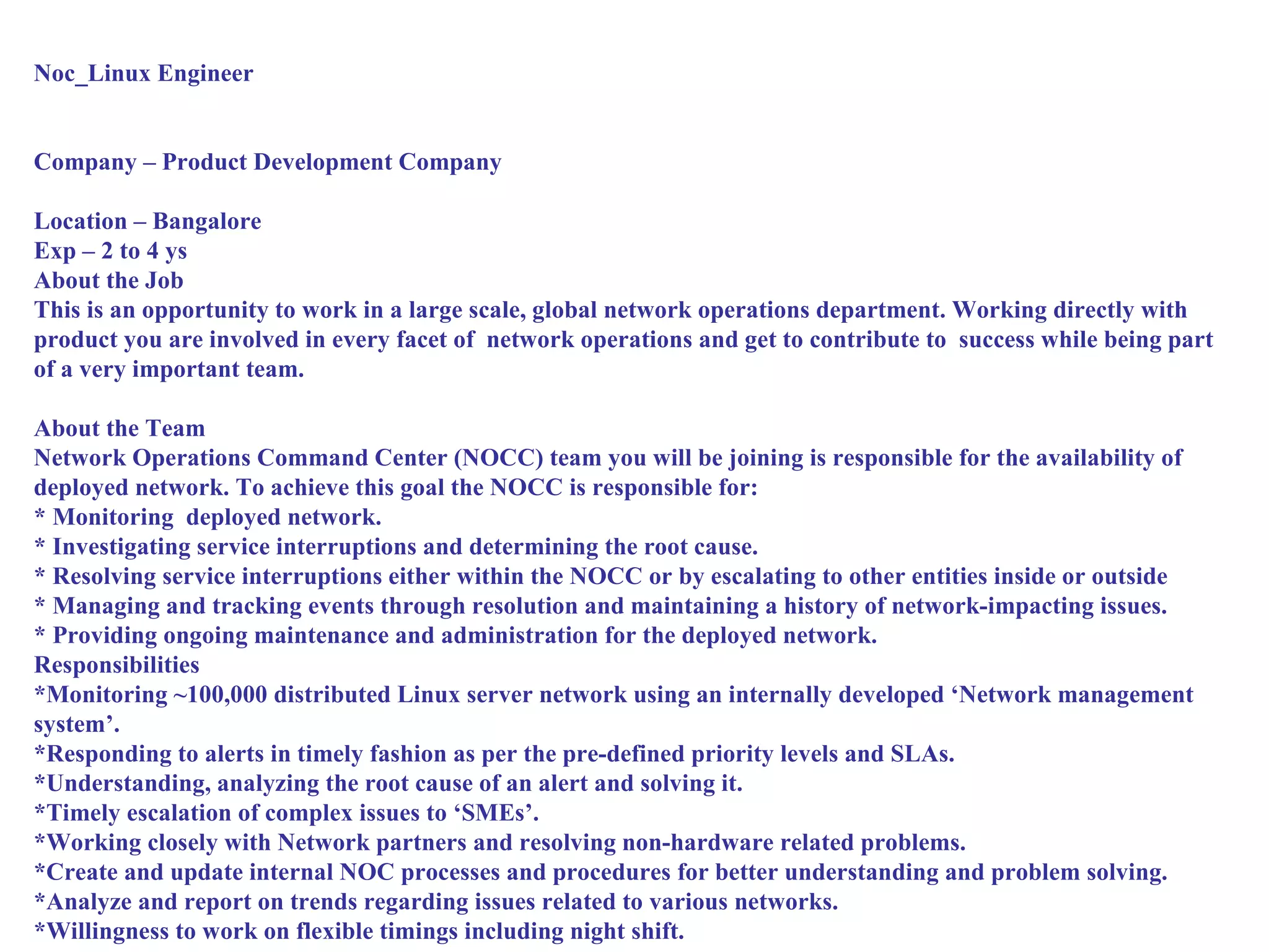 Noc_Linux Engineer


Company – Product Development Company

Location – Bangalore
Exp – 2 to 4 ys
About the Job
This is an opportunity to work in a large scale, global network operations department. Working directly with
product you are involved in every facet of network operations and get to contribute to success while being part
of a very important team.

About the Team
Network Operations Command Center (NOCC) team you will be joining is responsible for the availability of
deployed network. To achieve this goal the NOCC is responsible for:
* Monitoring deployed network.
* Investigating service interruptions and determining the root cause.
* Resolving service interruptions either within the NOCC or by escalating to other entities inside or outside
* Managing and tracking events through resolution and maintaining a history of network-impacting issues.
* Providing ongoing maintenance and administration for the deployed network.
Responsibilities
*Monitoring ~100,000 distributed Linux server network using an internally developed ‘Network management
system’.
*Responding to alerts in timely fashion as per the pre-defined priority levels and SLAs.
*Understanding, analyzing the root cause of an alert and solving it.
*Timely escalation of complex issues to ‘SMEs’.
*Working closely with Network partners and resolving non-hardware related problems.
*Create and update internal NOC processes and procedures for better understanding and problem solving.
*Analyze and report on trends regarding issues related to various networks.
*Willingness to work on flexible timings including night shift.
 