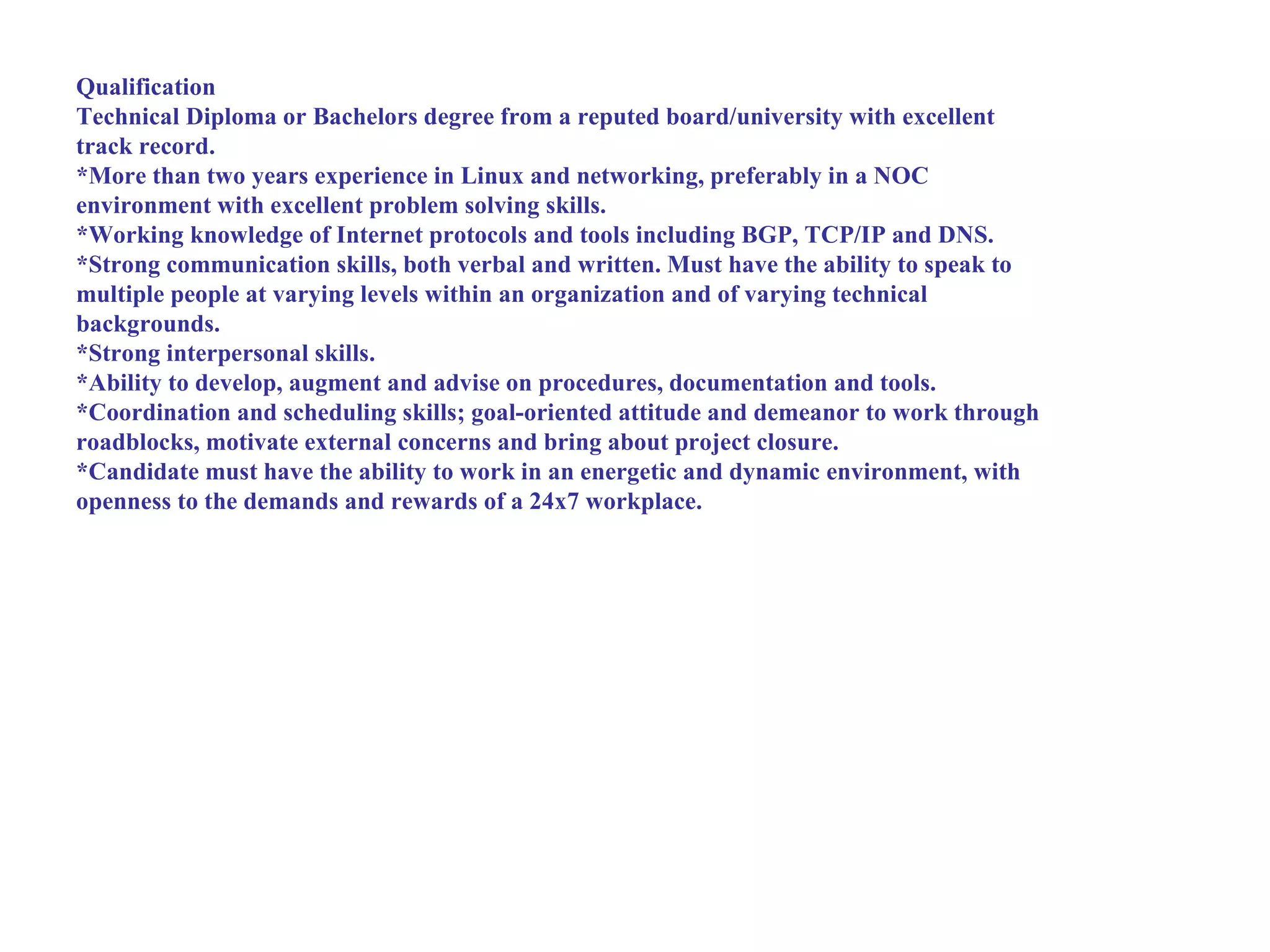Qualification
Technical Diploma or Bachelors degree from a reputed board/university with excellent
track record.
*More than two years experience in Linux and networking, preferably in a NOC
environment with excellent problem solving skills.
*Working knowledge of Internet protocols and tools including BGP, TCP/IP and DNS.
*Strong communication skills, both verbal and written. Must have the ability to speak to
multiple people at varying levels within an organization and of varying technical
backgrounds.
*Strong interpersonal skills.
*Ability to develop, augment and advise on procedures, documentation and tools.
*Coordination and scheduling skills; goal-oriented attitude and demeanor to work through
roadblocks, motivate external concerns and bring about project closure.
*Candidate must have the ability to work in an energetic and dynamic environment, with
openness to the demands and rewards of a 24x7 workplace.
 