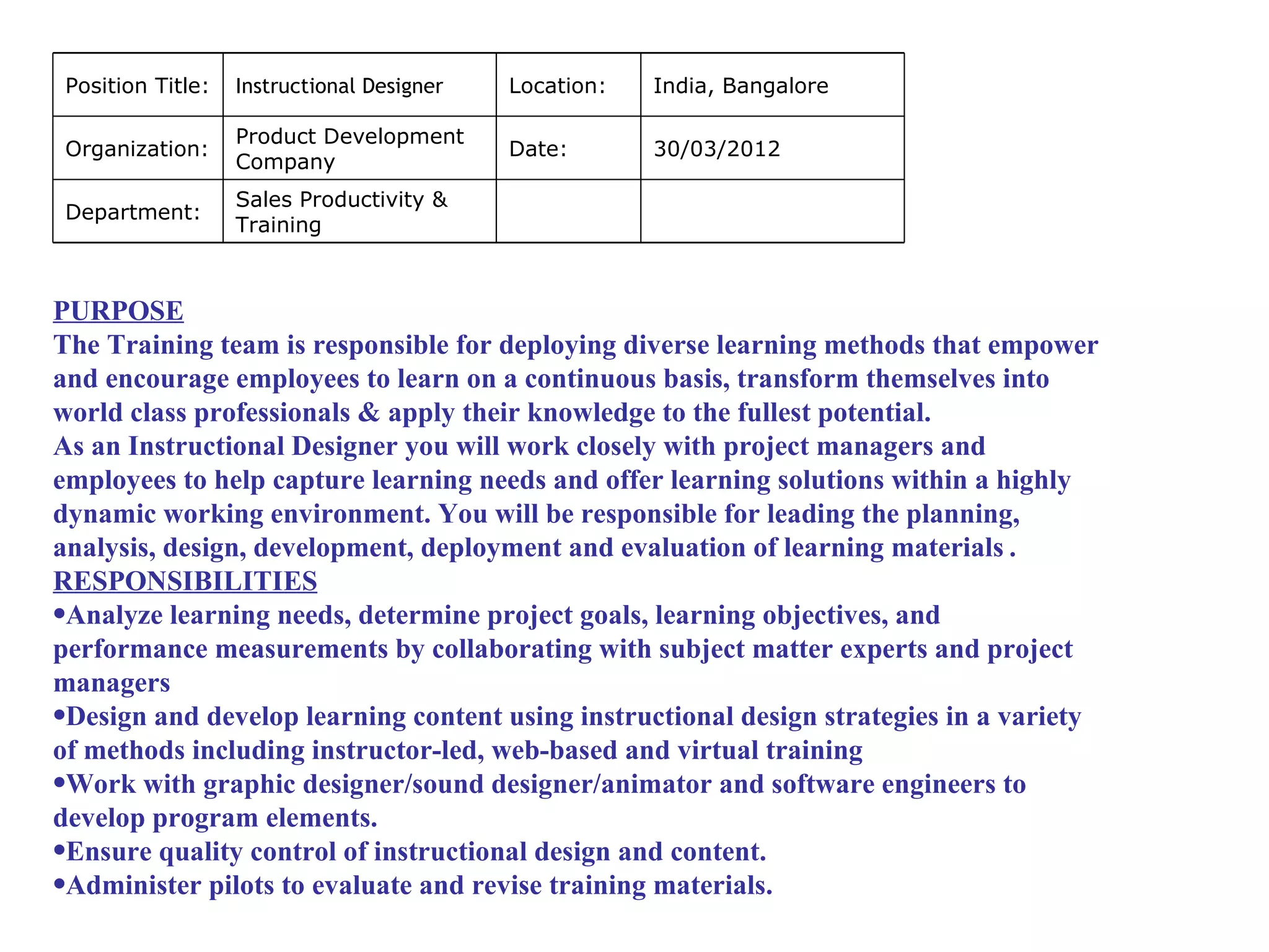 Position Title:   Instructional Designer   Location:   India, Bangalore

                   Product Development
 Organization:                              Date:       30/03/2012
                   Company
                   Sales Productivity &
 Department:
                   Training



PURPOSE
The Training team is responsible for deploying diverse learning methods that empower
and encourage employees to learn on a continuous basis, transform themselves into
world class professionals & apply their knowledge to the fullest potential.
As an Instructional Designer you will work closely with project managers and
employees to help capture learning needs and offer learning solutions within a highly
dynamic working environment. You will be responsible for leading the planning,
analysis, design, development, deployment and evaluation of learning materials .
RESPONSIBILITIES
•Analyze learning needs, determine project goals, learning objectives, and
performance measurements by collaborating with subject matter experts and project
managers
•Design and develop learning content using instructional design strategies in a variety
of methods including instructor-led, web-based and virtual training
•Work with graphic designer/sound designer/animator and software engineers to
develop program elements.
•Ensure quality control of instructional design and content.
•Administer pilots to evaluate and revise training materials.
 