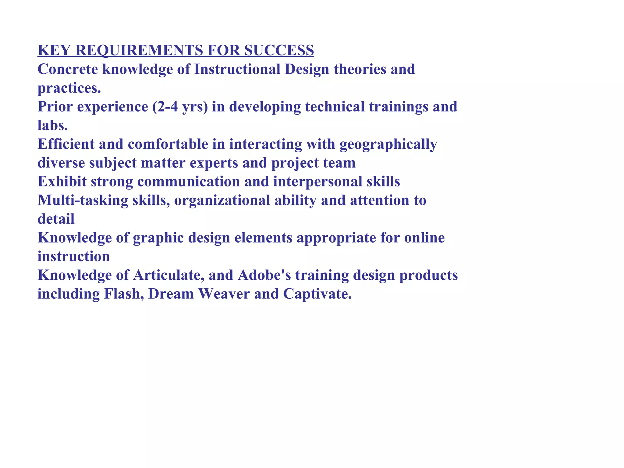 KEY REQUIREMENTS FOR SUCCESS
Concrete knowledge of Instructional Design theories and
practices.
Prior experience (2-4 yrs) in developing technical trainings and
labs.
Efficient and comfortable in interacting with geographically
diverse subject matter experts and project team
Exhibit strong communication and interpersonal skills
Multi-tasking skills, organizational ability and attention to
detail
Knowledge of graphic design elements appropriate for online
instruction
Knowledge of Articulate, and Adobe's training design products
including Flash, Dream Weaver and Captivate.
 