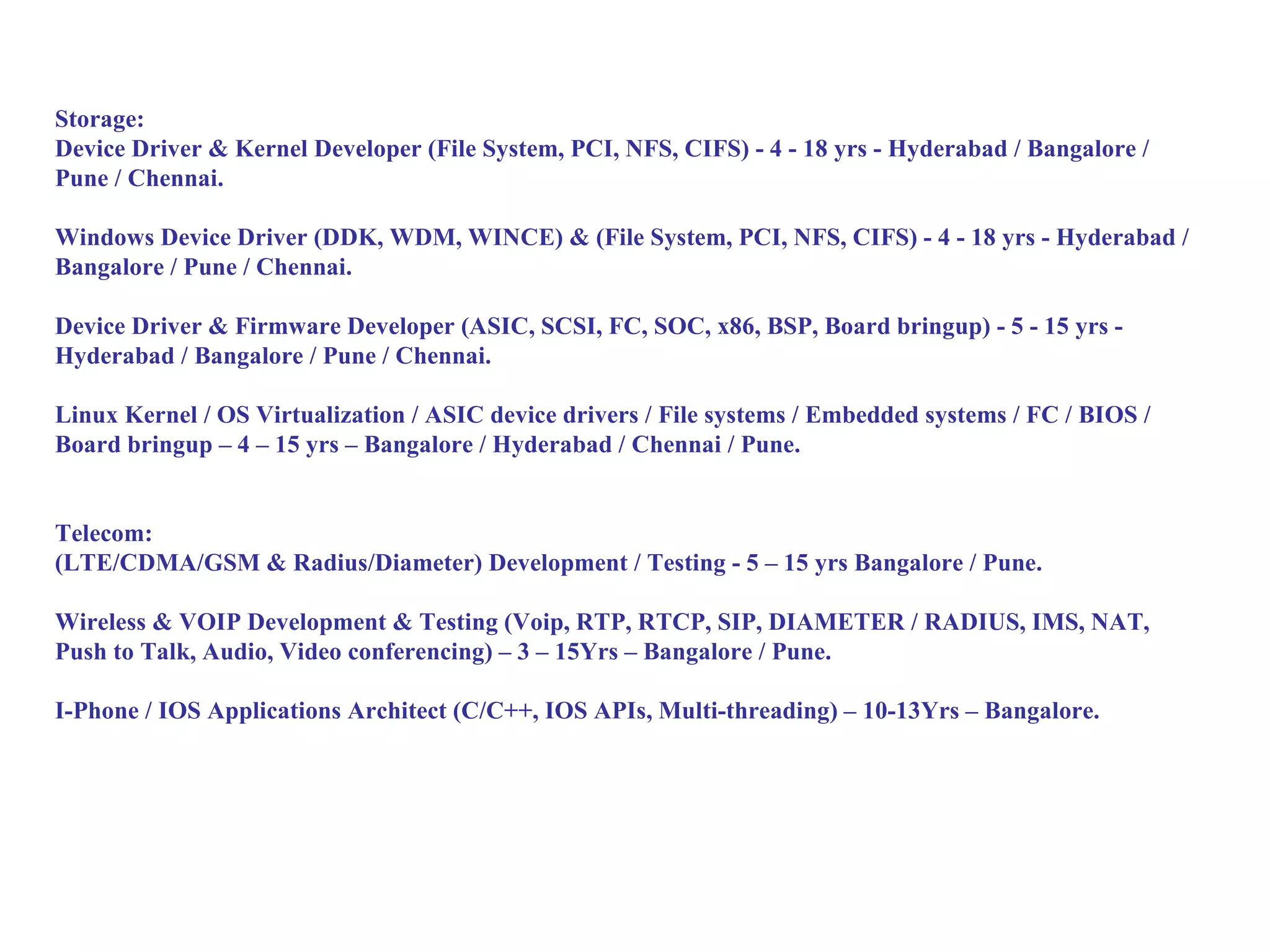 Storage:
Device Driver & Kernel Developer (File System, PCI, NFS, CIFS) - 4 - 18 yrs - Hyderabad / Bangalore /
Pune / Chennai.

Windows Device Driver (DDK, WDM, WINCE) & (File System, PCI, NFS, CIFS) - 4 - 18 yrs - Hyderabad /
Bangalore / Pune / Chennai.

Device Driver & Firmware Developer (ASIC, SCSI, FC, SOC, x86, BSP, Board bringup) - 5 - 15 yrs -
Hyderabad / Bangalore / Pune / Chennai.

Linux Kernel / OS Virtualization / ASIC device drivers / File systems / Embedded systems / FC / BIOS /
Board bringup – 4 – 15 yrs – Bangalore / Hyderabad / Chennai / Pune.


Telecom:
(LTE/CDMA/GSM & Radius/Diameter) Development / Testing - 5 – 15 yrs Bangalore / Pune.

Wireless & VOIP Development & Testing (Voip, RTP, RTCP, SIP, DIAMETER / RADIUS, IMS, NAT,
Push to Talk, Audio, Video conferencing) – 3 – 15Yrs – Bangalore / Pune.

I-Phone / IOS Applications Architect (C/C++, IOS APIs, Multi-threading) – 10-13Yrs – Bangalore.
 