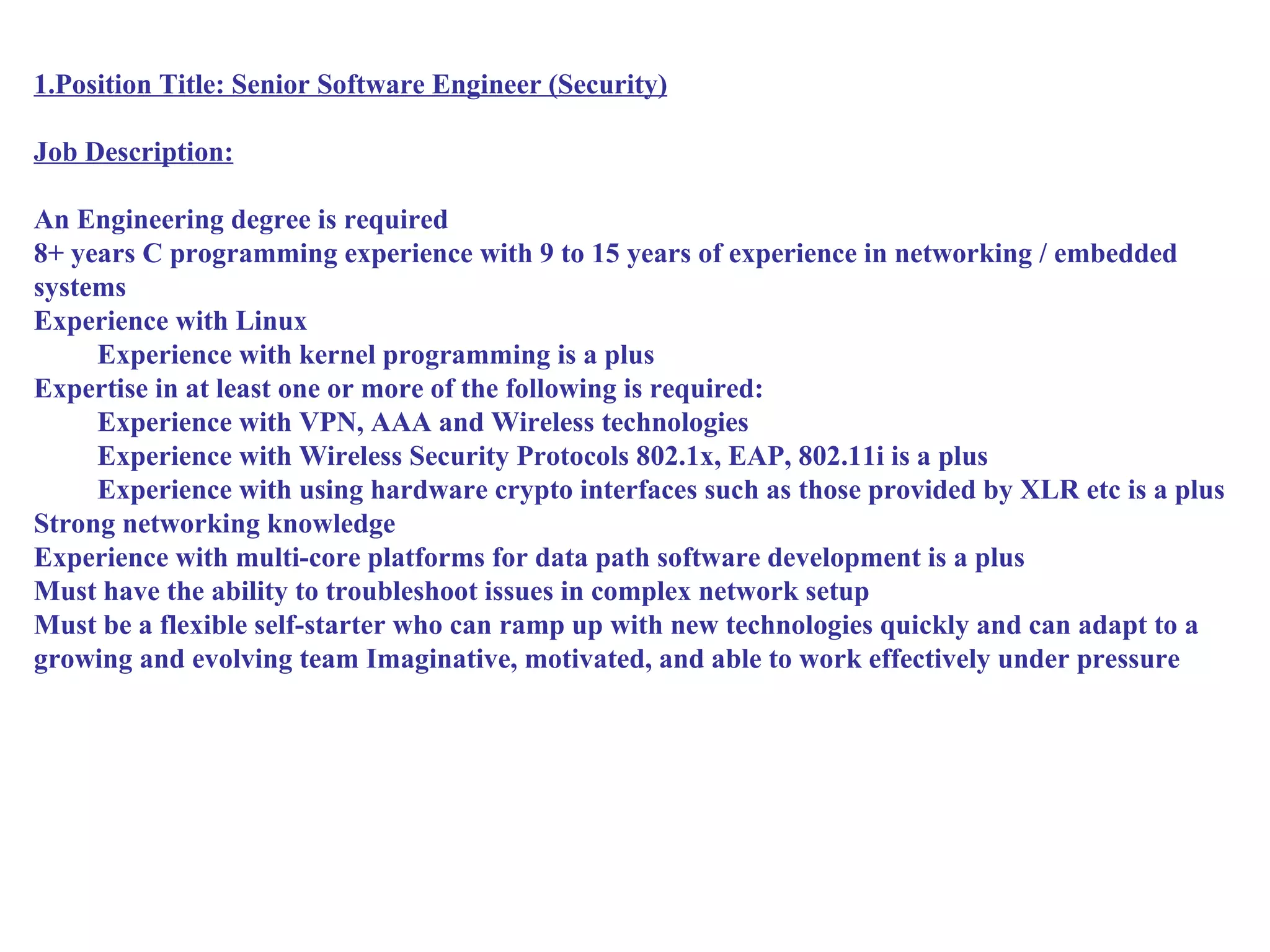 1.Position Title: Senior Software Engineer (Security)

Job Description:

An Engineering degree is required
8+ years C programming experience with 9 to 15 years of experience in networking / embedded
systems
Experience with Linux
     Experience with kernel programming is a plus
Expertise in at least one or more of the following is required:
     Experience with VPN, AAA and Wireless technologies
     Experience with Wireless Security Protocols 802.1x, EAP, 802.11i is a plus
     Experience with using hardware crypto interfaces such as those provided by XLR etc is a plus
Strong networking knowledge
Experience with multi-core platforms for data path software development is a plus
Must have the ability to troubleshoot issues in complex network setup
Must be a flexible self-starter who can ramp up with new technologies quickly and can adapt to a
growing and evolving team Imaginative, motivated, and able to work effectively under pressure
 