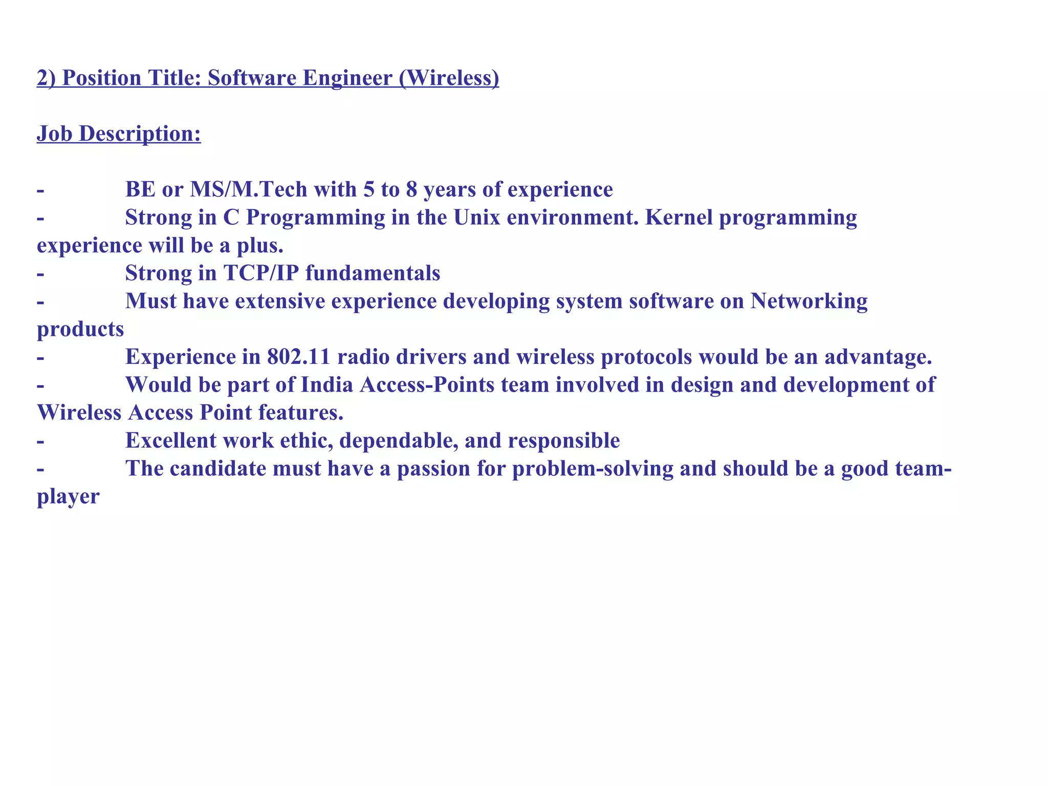 2) Position Title: Software Engineer (Wireless)

Job Description:

-        BE or MS/M.Tech with 5 to 8 years of experience
-        Strong in C Programming in the Unix environment. Kernel programming
experience will be a plus.
-        Strong in TCP/IP fundamentals
-        Must have extensive experience developing system software on Networking
products
-        Experience in 802.11 radio drivers and wireless protocols would be an advantage.
-        Would be part of India Access-Points team involved in design and development of
Wireless Access Point features.
-        Excellent work ethic, dependable, and responsible
-        The candidate must have a passion for problem-solving and should be a good team-
player
 