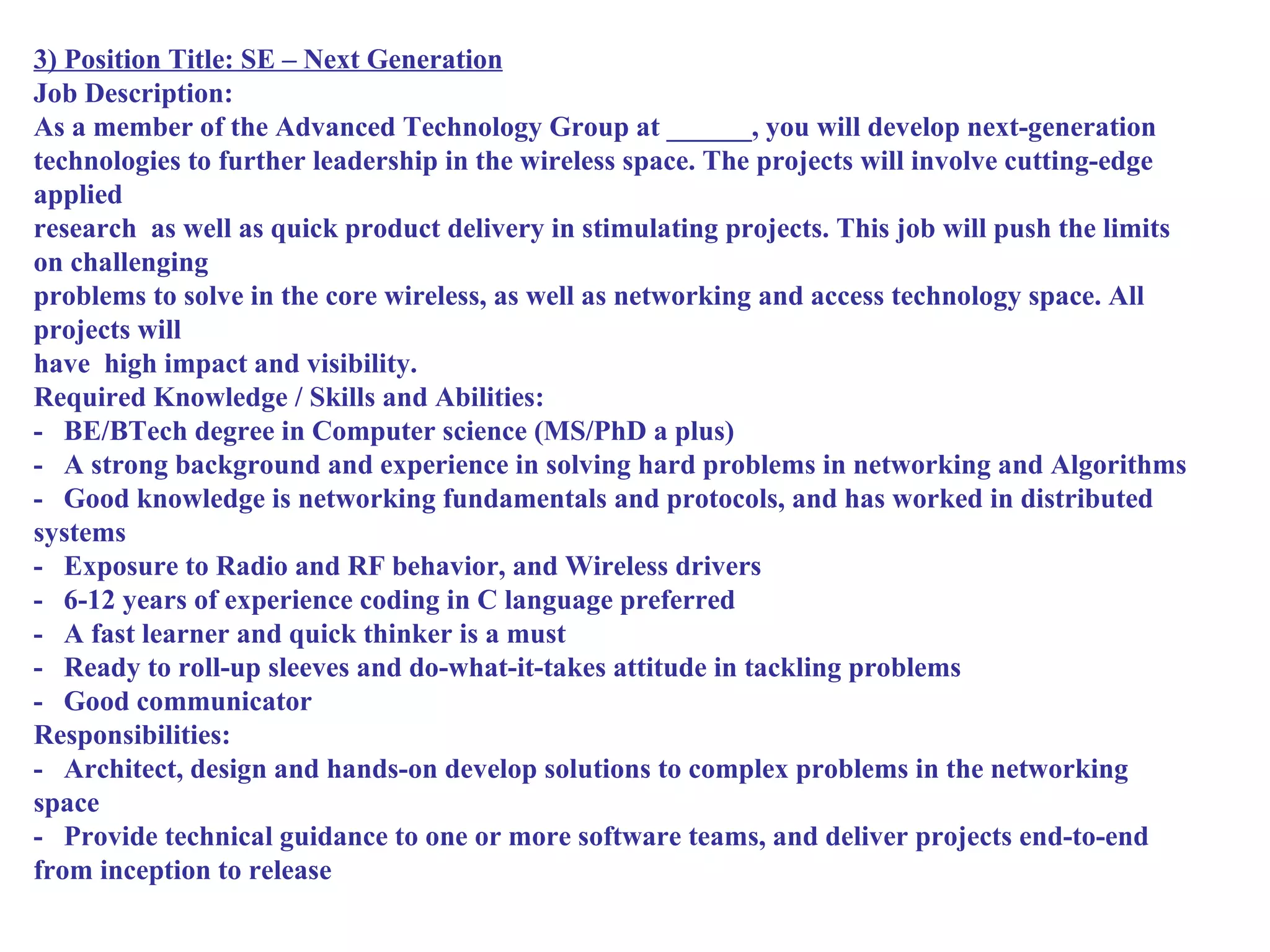 3) Position Title: SE – Next Generation
Job Description:
As a member of the Advanced Technology Group at ______, you will develop next-generation
technologies to further leadership in the wireless space. The projects will involve cutting-edge
applied
research as well as quick product delivery in stimulating projects. This job will push the limits
on challenging
problems to solve in the core wireless, as well as networking and access technology space. All
projects will
have high impact and visibility.
Required Knowledge / Skills and Abilities:
- BE/BTech degree in Computer science (MS/PhD a plus)
- A strong background and experience in solving hard problems in networking and Algorithms
- Good knowledge is networking fundamentals and protocols, and has worked in distributed
systems
- Exposure to Radio and RF behavior, and Wireless drivers
- 6-12 years of experience coding in C language preferred
- A fast learner and quick thinker is a must
- Ready to roll-up sleeves and do-what-it-takes attitude in tackling problems
- Good communicator
Responsibilities:
- Architect, design and hands-on develop solutions to complex problems in the networking
space
- Provide technical guidance to one or more software teams, and deliver projects end-to-end
from inception to release
 