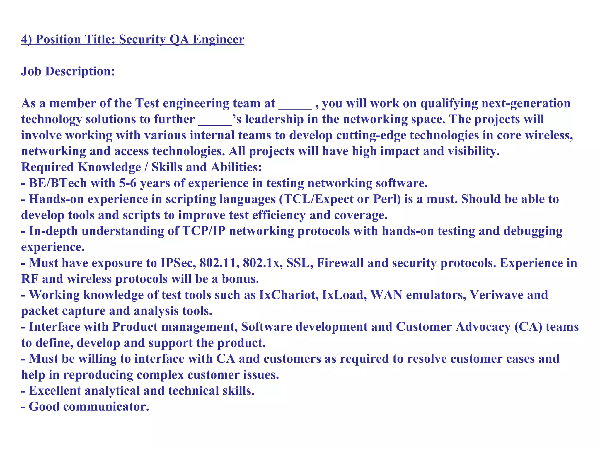 4) Position Title: Security QA Engineer

Job Description:

As a member of the Test engineering team at _____ , you will work on qualifying next-generation
technology solutions to further _____’s leadership in the networking space. The projects will
involve working with various internal teams to develop cutting-edge technologies in core wireless,
networking and access technologies. All projects will have high impact and visibility.
Required Knowledge / Skills and Abilities:
- BE/BTech with 5-6 years of experience in testing networking software.
- Hands-on experience in scripting languages (TCL/Expect or Perl) is a must. Should be able to
develop tools and scripts to improve test efficiency and coverage.
- In-depth understanding of TCP/IP networking protocols with hands-on testing and debugging
experience.
- Must have exposure to IPSec, 802.11, 802.1x, SSL, Firewall and security protocols. Experience in
RF and wireless protocols will be a bonus.
- Working knowledge of test tools such as IxChariot, IxLoad, WAN emulators, Veriwave and
packet capture and analysis tools.
- Interface with Product management, Software development and Customer Advocacy (CA) teams
to define, develop and support the product.
- Must be willing to interface with CA and customers as required to resolve customer cases and
help in reproducing complex customer issues.
- Excellent analytical and technical skills.
- Good communicator.
 