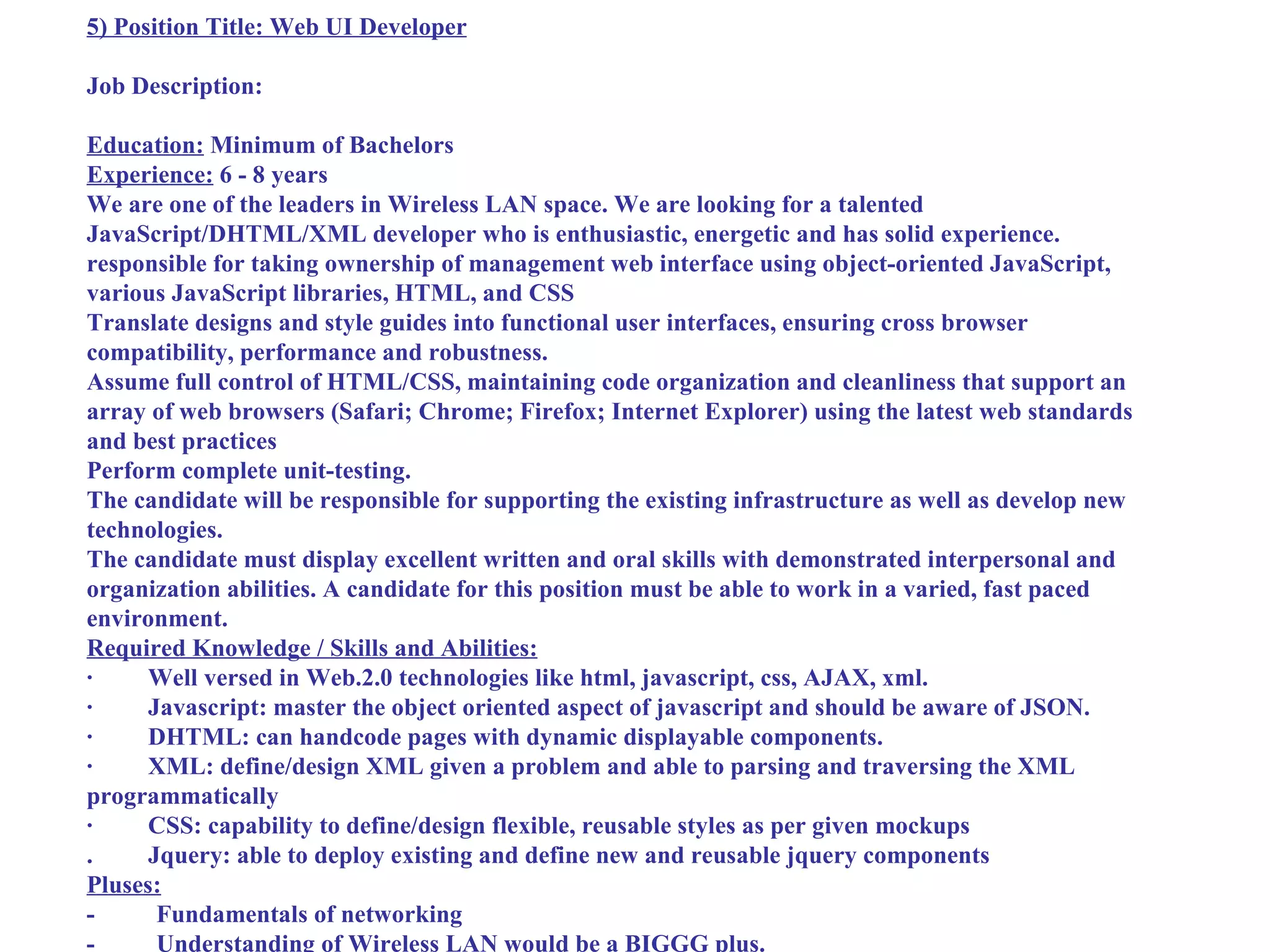 5) Position Title: Web UI Developer

Job Description:

Education: Minimum of Bachelors
Experience: 6 - 8 years
We are one of the leaders in Wireless LAN space. We are looking for a talented
JavaScript/DHTML/XML developer who is enthusiastic, energetic and has solid experience.
responsible for taking ownership of management web interface using object-oriented JavaScript,
various JavaScript libraries, HTML, and CSS
Translate designs and style guides into functional user interfaces, ensuring cross browser
compatibility, performance and robustness.
Assume full control of HTML/CSS, maintaining code organization and cleanliness that support an
array of web browsers (Safari; Chrome; Firefox; Internet Explorer) using the latest web standards
and best practices
Perform complete unit-testing.
The candidate will be responsible for supporting the existing infrastructure as well as develop new
technologies.
The candidate must display excellent written and oral skills with demonstrated interpersonal and
organization abilities. A candidate for this position must be able to work in a varied, fast paced
environment.
Required Knowledge / Skills and Abilities:
·     Well versed in Web.2.0 technologies like html, javascript, css, AJAX, xml.
·     Javascript: master the object oriented aspect of javascript and should be aware of JSON.
·     DHTML: can handcode pages with dynamic displayable components.
·     XML: define/design XML given a problem and able to parsing and traversing the XML
programmatically
·     CSS: capability to define/design flexible, reusable styles as per given mockups
.     Jquery: able to deploy existing and define new and reusable jquery components
Pluses:
-      Fundamentals of networking
-      Understanding of Wireless LAN would be a BIGGG plus.
 