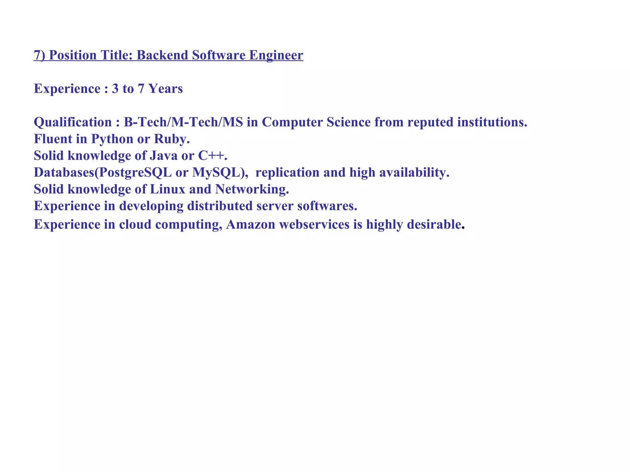 7) Position Title: Backend Software Engineer

Experience : 3 to 7 Years

Qualification : B-Tech/M-Tech/MS in Computer Science from reputed institutions.
Fluent in Python or Ruby.
Solid knowledge of Java or C++.
Databases(PostgreSQL or MySQL), replication and high availability.
Solid knowledge of Linux and Networking.
Experience in developing distributed server softwares.
Experience in cloud computing, Amazon webservices is highly desirable.
 