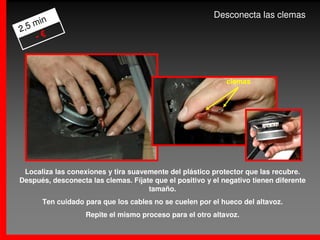 Desconecta las clemas
    min
2,5
    -€



                                                             clemas




 Localiza las conexiones y tira suavemente del plástico protector que las recubre.
Después, desconecta las clemas. Fíjate que el positivo y el negativo tienen diferente
                                     tamaño.
      Ten cuidado para que los cables no se cuelen por el hueco del altavoz.
                   Repite el mismo proceso para el otro altavoz.
 