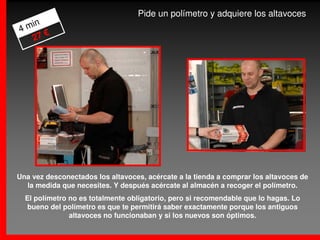 Pide un polímetro y adquiere los altavoces
4 min
      €
   27




Una vez desconectados los altavoces, acércate a la tienda a comprar los altavoces de
  la medida que necesites. Y después acércate al almacén a recoger el polímetro.
  El polímetro no es totalmente obligatorio, pero si recomendable que lo hagas. Lo
   bueno del polímetro es que te permitirá saber exactamente porque los antiguos
               altavoces no funcionaban y si los nuevos son óptimos.
 
