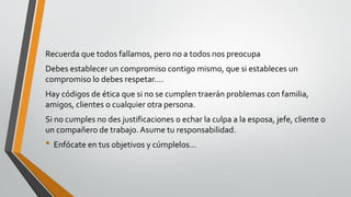 Recuerda que todos fallamos, pero no a todos nos preocupa
Debes establecer un compromiso contigo mismo, que si estableces un
compromiso lo debes respetar….
Hay códigos de ética que si no se cumplen traerán problemas con familia,
amigos, clientes o cualquier otra persona.
Si no cumples no des justificaciones o echar la culpa a la esposa, jefe, cliente o
un compañero de trabajo. Asume tu responsabilidad.
• Enfócate en tus objetivos y cúmplelos…
 