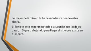 Lo mejor de ti mismo te ha llevado hasta donde estas
ahora…
El éxito te esta esperando todo es cuestión que lo dejes
pasar, Sigue trabajando para llegar al sitio que existe en
tu mente.
 