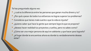 Te has preguntado alguna vez:
• ¿ cual es la diferencia entre las personas que ganan mucho dinero y tu?
• ¿Por qué a pesar de todos tus esfuerzos no logras superar tus problemas?
• Consideras que tienes mala suerte o que la vida es injusta?
• ¿quieres saber que hace la gente que siempre logra lo que se propone?
• ¿deseas hacer realidad tus proyectos y sueños, pero no sabes como?
• ¿Cómo ser una mejor persona de aquí en adelante y que hacer para lograrlo?
• ¿el lugar donde te encuentras ahora es donde tu verdaderamente deseas
estar?
 