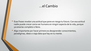…el Cambio
• Esas frases revelan una actitud que pone en riesgo tu futuro.Con esa actitud
nadie puede crecer como ser humano en ningún aspecto de la vida, porque
ya estarías completo o lleno.
• Algo importante por hacer primero es desaprender conocimientos,
paradigmas, ideas o viaja data que hay en tu mente.
 