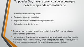 Tu puedes Ser, hacer y tener cualquier cosa que
desees si aprendes como hacerlo
Para ello necesitas lo siguiente:
a. Aprender las cosas correctas
b. Repetirlas correctamente el tiempo adecuado
c. Aplicarlas consistentemente
• Tomar acción continua con cuidado y disciplina, esfuérzate para lograr
cualquier cosa que desees.
• Hay que tratar de exteriorizar pensamientos y sentimientos que han estado
reprimidos y que son negativos y están en lo profundo de tu cerebro, deben
fluir y no estancarse pues a lo largo del tiempo resultan dañinos.
 