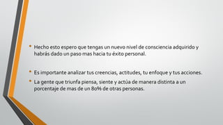 • Hecho esto espero que tengas un nuevo nivel de consciencia adquirido y
habrás dado un paso mas hacia tu éxito personal.
• Es importante analizar tus creencias, actitudes, tu enfoque y tus acciones.
• La gente que triunfa piensa, siente y actúa de manera distinta a un
porcentaje de mas de un 80% de otras personas.
 