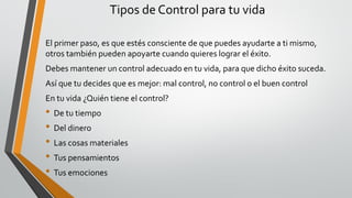 Tipos de Control para tu vida
El primer paso, es que estés consciente de que puedes ayudarte a ti mismo,
otros también pueden apoyarte cuando quieres lograr el éxito.
Debes mantener un control adecuado en tu vida, para que dicho éxito suceda.
Así que tu decides que es mejor: mal control, no control o el buen control
En tu vida ¿Quién tiene el control?
• De tu tiempo
• Del dinero
• Las cosas materiales
• Tus pensamientos
• Tus emociones
 