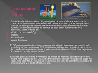  Gases de efecto invernadero: Algunos gases de la atmósfera actúan como el
cristal de un invernadero: retienen el calor del sol e impiden que se escape fuera.
Muchos de esos gases se producen de forma natural pero, debido a la actividad
humana, las concentraciones de algunos de ellos están aumentando en la
atmósfera, sobre todo las de:
 dióxido de carbono (CO2)
 metano
 óxido nitroso
 gases fluorados
El CO2 es un gas de efecto invernadero producido principalmente por la actividad
humana y es responsable del 63% del calentamiento global causado por el hombre.
Su concentración en la atmósfera supera actualmente en un 40% el nivel registrado
al comienzo de la industrialización.
Los otros gases de efecto invernadero se emiten en menores cantidades pero son
mucho más eficaces que el CO2 a la hora de retener el calor y en algunos casos mil
veces más potentes. El metano es responsable del 19% del calentamiento global de
origen humano y el óxido nitroso, del 6%.
 