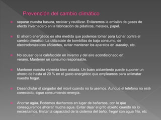  separar nuestra basura, reciclar y reutilizar. Evitaremos la emisión de gases de
efecto invernadero en la fabricación de plásticos, metales, papel.
 El ahorro energético es otra medida que podemos tomar para luchar contra el
cambio climático. La utilización de bombillas de bajo consumo, de
electrodomésticos eficientes, evitar mantener los aparatos en standby, etc.
 No abusar de la calefacción en inverno y del aire acondicionado en
verano. Mantener un consumo responsable.
 Mantener nuestra vivienda bien aislada. Un buen aislamiento puede suponer un
ahorro de hasta el 20 % en el gasto energético que empleamos para aclimatar
nuestro hogar.
 Desenchufar el cargador del móvil cuando no lo usemos. Aunque el teléfono no esté
conectado, sigue consumiendo energía.
 Ahorrar agua. Podemos ducharnos en lugar de bañarnos, con lo que
conseguiremos ahorrar mucha agua. Evitar dejar el grifo abierto cuando no lo
necesitamos, limitar la capacidad de la cisterna del baño, fregar con agua fría, etc
 